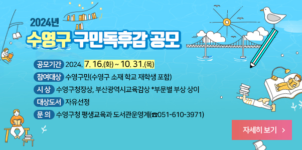 2024년 수영구 구민독후감 공모

❍ 공모기간 : 2024. 7. 16.(화) ~ 10. 31.(목)

❍ 참여대상 : 수영구민(수영구 소재 학교 재학생 포함)

❍ 시 상 : 수영구청장상, 부산광역시교육감상 *부문별 부상 상이

❍ 대상도서 : 자유선정

❍ 문 의 : 수영구청 평생교육과 도서관운영계(☎051-610-3971)
자세히보기