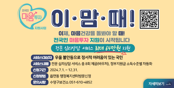 전국민 마음투자 지원사업
QR코드(https://www.socialservice.or.kr 로 이동)
이.맘. 때! 
이제 마음 건강을 돌봐야 할 때!
전국민 마음투자 지원이 시작됩니다
전문 심리상담 서비스 최대 64만원 지원
서비스대상자: 우울 불안등으로 정서적 어려움이 있는 국민 
서비스내용: 전문 심리상담 서비스 총 8회 제공(바우처), 정부지원금 소득수준별 차등화
신청기간: 2024.7.1. ~ 12.31.
신청방법:읍면동 행정복지센터방문신청
문의사항:수영구보건소 051-610-4852 
자세히보기