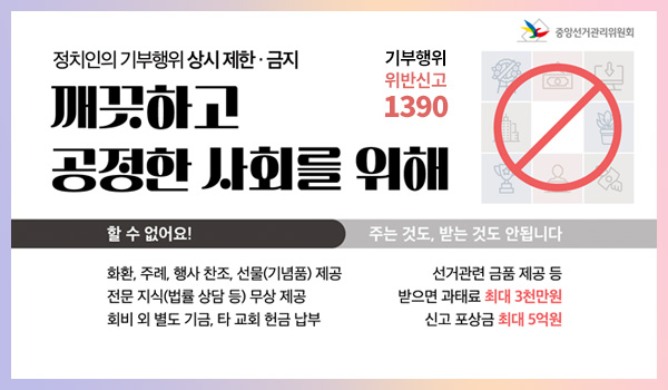 중앙선거관리위원회
정치인의 기부행위 상시 제한 · 금지
깨끗하고 공정한 사회를 위해
할 수 없어요!
화환, 주례, 행사 찬조, 선물(기념품) 제공
전문 지식(법률 상담 등) 무상 제공
회비 외 별도 기금, 타 교회 헌금 납부

주는 것도, 받는 것도 안됩니다
선거관련 금품 제공 등 받으면 과태료 최대 3천만원, 신고 포상금 최대 5억원
기부행위 위반신고 1390