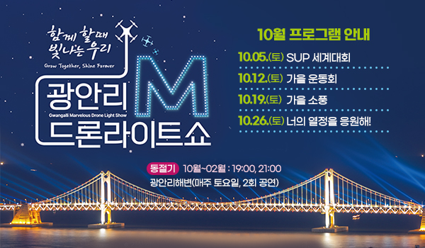 함께 할 때 빛나는 우리
광안리 드론라이트쇼 M

10월 프로그램 안내
10. 5.(토) SUP 세계대회

10. 12.(토) 가을 운동회 
10. 19.(토) 가을 소풍 
10. 26.(토) 너의 열정을 응원해! 
동절기  10월~02월 : 19:00, 21:00
광안리해변(매주 토요일, 2회 공연)