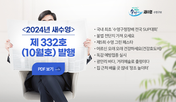 새수영 수영구보
2024년 새수영 제 332호 (10월호) 발행
국내 최초 수영구청장배 전국 SUP대회
불법 전단지 가져 오세요
제5회 수영 그린 페스타
어르신 오래 오래 건강하세요(건강효도비)
독감 예방접종 실시
광안리 바다, 거리예술로 출렁이다
집 근처 배울 곳 많네 창조 놀이터
pdf 보기