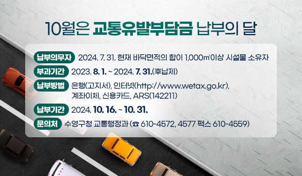 10월은 교통유발부담금 납부의 달
납부의무자 : 2024. 7. 31. 현재 바닥면적의 합이 1,000㎡이상 시설물 소유자
부과기간 : 2023. 8. 1. ~ 2024. 7. 31.(후납제)
납부방법 : 은행(고지서), 인터넷(http://www.wetax.go.kr), 계좌이체, 신용카드, ARS(142211)
납부기간 : 2024. 10. 16. ~ 10. 31.
문의처 : 수영구청 교통행정과 (☎ 610-4572, 4577 팩스 610-4559)