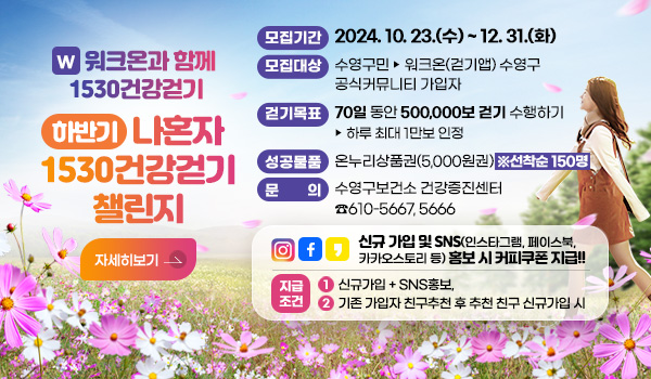 W 워크온과 함께 1530건강걷기
하반기 나혼자 1530건강걷기 챌린지
모집기간 : 2024. 10. 23.(수) ~ 12. 31.(화)
모집대상 : 수영구민 ▶ 워크온(걷기앱) 수영구 공식커뮤니티 가입자
걷기목표 : 70일 동안 500,000보 걷기 수행하기 ▶ 하루 최대 1만보 인정
성공물품 : 온누리상품권(5,000원권) ※선착순 150명
문    의 : 수영구보건소 건강증진센터 ☎610-5667, 5666
신규 가입 및 SNS(인스타그램, 페이스북, 카카오스토리 등) 홍보 시 커피쿠폰 지급!!
지급조건 : ① 신규가입 + SNS홍보,  ② 기존 가입자 친구추천 후 추천 친구 신규가입 시
자세히보기