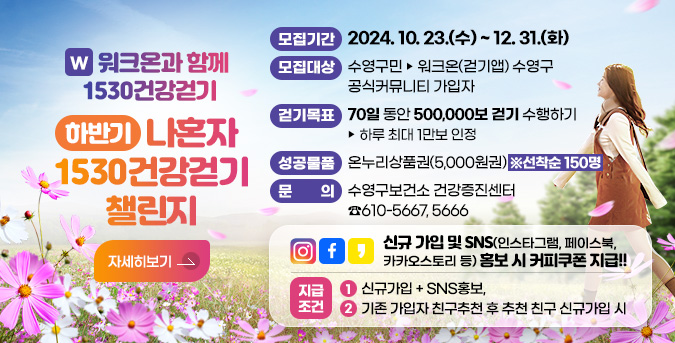 W 워크온과 함께 1530건강걷기
하반기 나혼자 1530건강걷기 챌린지
모집기간 : 2024. 10. 23.(수) ~ 12. 31.(화)
모집대상 : 수영구민 ▶ 워크온(걷기앱) 수영구 공식커뮤니티 가입자
걷기목표 : 70일 동안 500,000보 걷기 수행하기 ▶ 하루 최대 1만보 인정
성공물품 : 온누리상품권(5,000원권) ※선착순 150명
문    의 : 수영구보건소 건강증진센터 ☎610-5667, 5666
신규 가입 및 SNS(인스타그램, 페이스북, 카카오스토리 등) 홍보 시 커피쿠폰 지급!!
지급조건 : ① 신규가입 + SNS홍보,  ② 기존 가입자 친구추천 후 추천 친구 신규가입 시
자세히보기