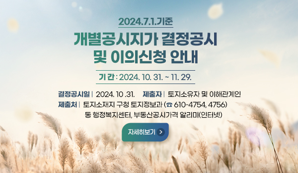 2024.7.1.기준 개별공시지가 결정공시 및 이의신청 안내
기 간 : 2024. 10. 31. ~ 11. 29.
결정공시일 :  2024. 10 .31.     제출자 :  토지소유자 및 이해관계인
제출처 : 토지소재지 구청 토지정보과 (☎ 610-4754, 4756)
동 행정복지센터, 부동산공시가격 알리미(인터넷)
자세히보기