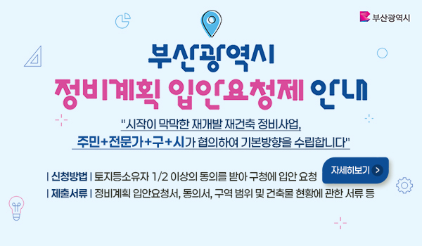 부산광역시
부산광역시 정비계획 입안요청제 안내
시작이 막막한 재개발 재건축 정비사업,
  주민+전문가+구+시가 협의하여 기본방향을 수립합니다
신청방법  토지등소유자 1/2 이상의 동의를 받아 구청에 입안 요청
제출서류  정비계획 입안요청서, 동의서, 구역 범위 및 건축물 현황에 관한 서류 등
자세히보기>