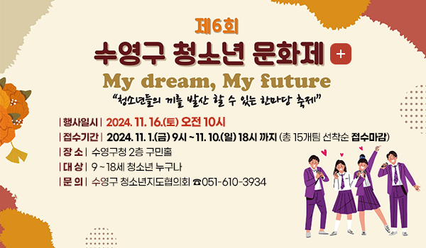 제6회 수영구 청소년 문화제
더보기+
my dream, my future
청소년들의 끼를 발산 할 수 있는 한마당 축제
행사일시 2024. 11. 16.(토) 오전 10시
접수기간 2024. 11. 1.(금) 9시 ~ 11. 10.(일) 18시 까지 (총 15개팀 선착순 접수마감)
장 소 수영구청 2층 구민홀
대 상 9 ~ 18세 청소년 누구나
| 문 의 |  수영구 청소년지도협의회 ☎051-610-3934