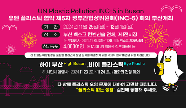 UN Plastic Pollution INC-5 in Busan
유엔 플라스틱 협약 제5차 정부간협상위원회(INC-5) 회의 부산개최
기간: : 2024년 11월 25일(월) ~12월 1일(일)
장소: 부산 벡스코 컨벤션홀 전체, 제1전시장
※ 부대행사 2024. 11.25.(월) ~11.29.(금) / 벡스코제2전시장
참가규모: 4,000여명 ※170개 UN 회원국 정부대표단 등
이회의는 해양환경을 포함한 플라스틱 오염 문제를 해결하기 위한 국제적 협약 마련을 위한 자리입니다.
하이 부산 , 바이 플라스틱
※ 시민 체험행사 2024. 11.23.(토) ~11.24.(일) / 영화의 전당 야외
다 함께 플라스틱 오염 문제에 대하여 고민할 때입니다.
플라스틱 없는 생활 시런에 동참해 주세요.