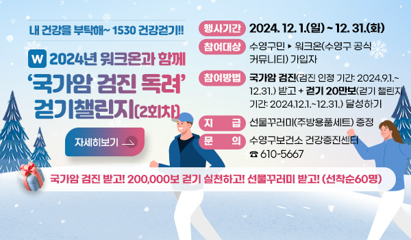 내 건강을 부탁해~1530 건강걷기!!
W 2024년 워크온과 함께 국가암 검진 독려 걷기챌린지(2회차)
국가암 검진 받고! 200,000보 걷기 실천하고! 선물꾸러미 받고!(선착순60명)
행사기간 : 2024. 12. 1.(일) ~ 12. 31.(화) 
참여대상 : 수영구민 ▶ 워크온(수영구 공식 커뮤니티) 가입자
참여방법 : 국가암 검진(검진 인정 기간: 2024.9.1.~12.31.) 받고 + 걷기 20만보(걷기 챌린지 기간: 2024.12.1.~12.31.) 달성하기
지급 : 선물꾸러미(주방용품세트) 증정
문의 : 수영구보건소 건강증진센터 ☎ 610-5667
자세히보기