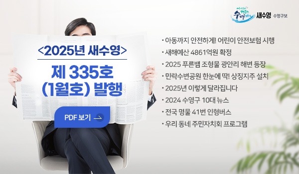 새수영 수영구보
2025년 새수영 제 335호 (1월호) 발행
- 아동까지 안전하게! 어린이 안전보험 시행
- 새해예산 4861억원 확정
- 2025 푸른뱀 조형물 광안리 해변 등장
- 민락수변공원 한눈에 딱! 상징지주 설치
- 2025년 이렇게 달라집니다
- 2024 수영구 10대 뉴스
- 전국 명물 41번 인형버스
- 우리 동네 주민자치회 프로그램
pdf 보기