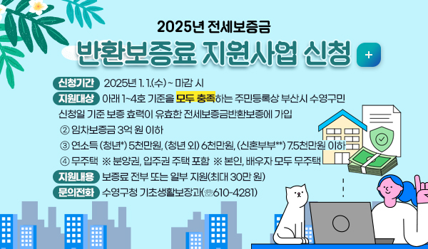 2025년 전세보증금 반환보증료 지원사업 신청   자세히보기 
❍ 신청기간 : 2025년 1. 1.(수) ~ 마감 시
❍ 지원대상 : 아래 1~4호 기준을 모두 충족하는 주민등록상 부산시 수영구민
 ① 신청일 기준 보증 효력이 유효한 전세보증금반환보증에 가입
 ② 임차보증금 3억 원 이하
 ③ 연소득 (청년*) 5천만원, (청년 외) 6천만원, (신혼부부**) 7.5천만원 이하
 ④ 무주택  ※ 분양권, 입주권 주택 포함  ※ 본인, 배우자 모두 무주택  
❍ 지원내용 : 보증료 전부 또는 일부 지원(최대 30만 원)
❍ 문의전화 : 수영구청 기초생활보장과(☏610-4281)