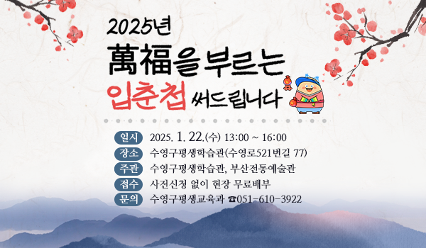 2025년 萬福을 부르는 입춘첩써드립니다
일시    2025. 1. 22.(수) 13:00 ~ 16:00  
장소    수영구평생학습관(수영로521번길 77)
주관    수영구평생학습관, 부산전통예술관 
접수    사전신청 없이 현장 무료배부
문의    수영구평생교육과 ☎051-610-3922