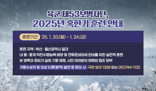 육군 제53보병사단, 2025년 혹한기 훈련 안내
훈련 기간 : '25. 1. 20.(월) ~ 1. 24.(금)
훈련 지역 : 부산 · 울산광역시 일대
내 용 :
동계 작전수행능력 배양 및 전투준비태세 완비를 위한 실전적 훈련
※ 병력과 장비가 실제 기동 예정, 시민 여러분의 양해와 협조 당부
거동수상자 및 미상 드론(항적) 발견 등 문의 시 : 국번 없이 1338 또는 051)744-1132