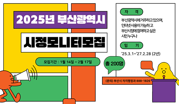 2025년 부산광역시 시정모니터모집
모집기간:1월14일~2월17일
총200명

자격 부산광역시에 거주하고 있으며, 인터넷사용이 가능하고 부산시정에 참여하고 싶은 시민 누구나
임기:'25.3.1~'27.2.28(2년)
문의 부산시 자치행정과 888-1826