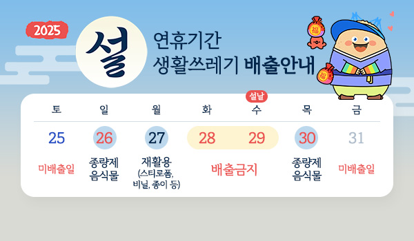 2025 설 연휴기간 생활쓰레기 배출안내
토(25) 미배출일
일(26) 종량제 음식물
월(27) 재활용(스티로폼, 비닐, 종이 등)
화(28) 배출금지
수(29) 설날 배출금지
목(30) 종량제 음식물
금(31) 미배출일