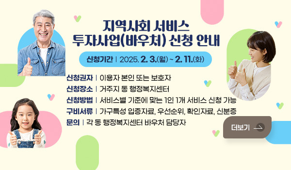 지역사회 서비스 투자사업(바우처) 신청 안내
신청기간 : 2025. 2. 3.(월) ~ 2. 11.(화)
신청권자 : 이용자 본인 또는 보호자
신청장소 : 거주지 동 행정복지센터
신청방법 : 서비스별 기준에 맞는 1인 1개 서비스 신청 가능
구비서류 : 가구특성 입증자료, 우선순위, 확인자료, 신분증
문의 : 각 동 행정복지센터 바우처 담당자
더보기