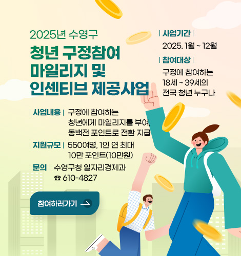 2025년 수영구 청년 구정참여 마일리지 및 인센티브 제공사업
사업기간 : 2025. 1월 ~ 12월
참여대상 : 구정에 참여하는 18세 ~ 39세의 전국 청년 누구나
사업내용 : 구정에 참여하는 청년에게 마일리지를 부여, 동백전 포인트로 전환 지급
지원규모 : 550여명, 1인 연 최대 10만 포인트(10만원)
문의 : 구영구청 일자리경제과 ☎ 610-4827
참여하러가기