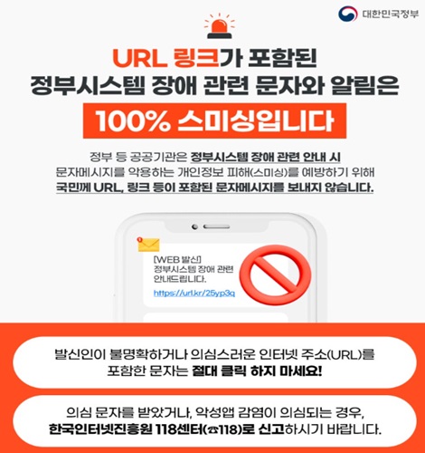 URL 링크가 포함된
정부시스템 장애 관련 문자와 알림은
100% 스미싱입니다.
정부등 공공기관은 정부시스템 장애 관련 안내 시
문자메시지를 악용하는 개인정보 피해(스미싱)를 예방하기 위해
국민께 URL 링크 등이 포함된 문자메시지를 보내지 않습니다.
발신인이 불명확하거나 의심스러운 인터넷 주소(URL)를 포함한 문자는 절대 클릭 하지 마세요!
의심 문자를 받았거나, 악성앱 감염이 의심되는 경우, 한국인터넷진흥원 118센터로 신고하시기 바랍니다.