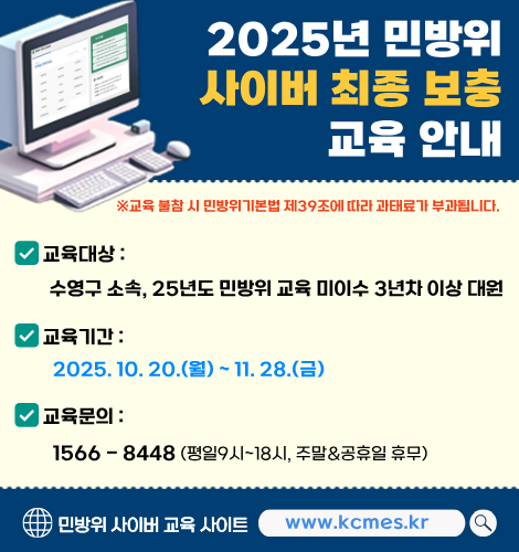 2025년 민방위 사이버 최종 보충 교육 안내
※ 교육 불참 시 민방위기본법 제39조에 따라 과태료가 부과됩니다.
교육대상 : 수영구 소속, 25년도 민방위 교육 미이수 3년차 이상 대원
교육기간 : 2025. 10. 20.(월) ~ 11. 28.(금)
교육문의 : 1566-8448(평일9시~18시, 주말&공휴일 휴무)
민방위 사이버 교육 사이트 www.kcmes.kr