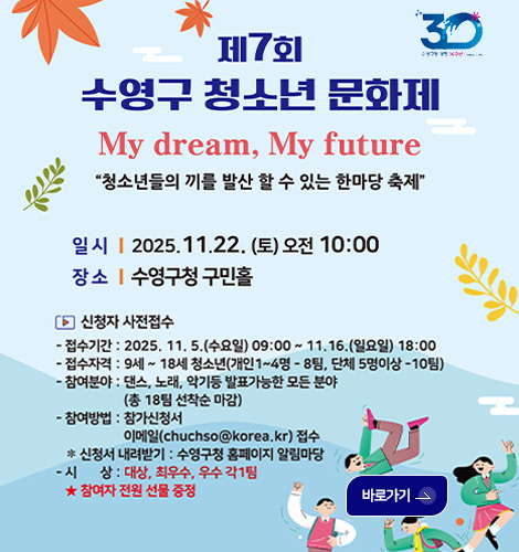제7회 수영구 청소년 문화제
My Dream, My future
청소년들의 끼를 발산 할 수 있는 한마당 축제
일시 | 2025.11.22.(토) 오전 10:00
장소 | 수영구청 구민홀
▶신청자 사전접수
-접수기간 : 2025.11.5.(수요일) 09:00 ~ 11.16.(일요일) 18:00
-접수자격 : 9세~18세 청소년(개인 1~4명 -8팀, 단체 5명이상 -10팀)
-참여분야 : 댄스,노래,악기 등 발표가능한 모든 분야 (총 18팀 선착순 마감)
-참여방법 : 참가신청서 이메일(chuchso@korea.kr)접수
※신청서 내려받기 : 수영구청 홈페이지 알림마당
-시상 : 대상,최우수,우수 각1팀
★참여자 전원 선물 증정
바로가기>