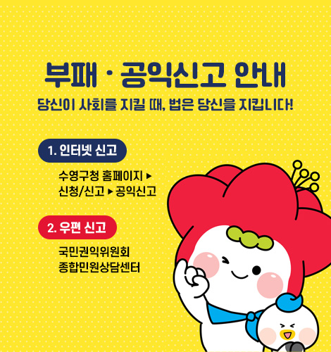 부패.공익신고 안내
당신이 사회를 지킬 때, 법은 당신을 지킵니다!
1) 인터넷 신고 : 수영구청 홈페이지 – 신청/신고 - 공익신고
2) 우편 신고 : 국민권익위원회 종합민원상담센터