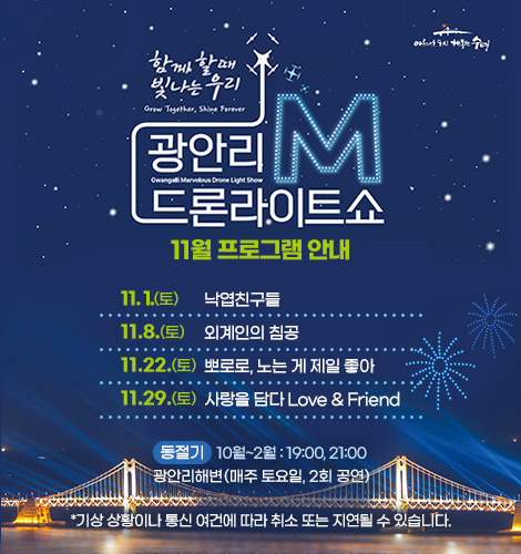 함께 할때 빛나는 우리
광안리M드론라이트쇼 11월 프로그램 안내
11. 1.(토) 낙엽친구들
11. 8.(토) 외계인의 침공
11. 22.(토) 뽀로로, 노는 게 제일 좋아
11. 29.(토) 사랑을 담다 Love&Friend
동절기 10월~2월 : 19:00, 21:00
광안리해변(매주 토요일, 2회 공연)
*기상 상황이나 통신 여건에 따라 취소 또는 지연될 수 있습니다.