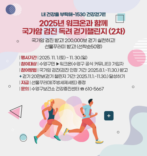내 건강을 부탁해~1530 건강걷기!!
2025년 워크온과 함께
국가암 검진 독려 걷기챌린지 (2차)
국가암 검진 받고! 200,000보 걷기 실천하고!
선물꾸러미 받고! (선착순50명)
| 행사기간 | 2025. 11. 1.(토) ~ 11. 30.(일)
| 참여대상 | 수영구민 ▶워크온(수영구 공식 커뮤니티) 가입자
| 참여방법 | 국가암 검진(검진 인정 기간: 2025.8.1.~11.30.) 받고
+ 걷기 20만보(걷기 챌린지 기간: 2025.11.1.~11.30.) 달성하기
| 지급 | 선물꾸러미(주방세제세트) 증정
| 문의 | 수영구보건소 건강증진센터 ☎ 610-5667
더보기+