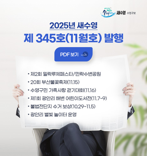 2025년 새수영
제 345호(11월호) 발행
자세히보기>
● 제2회 밀락루체페스타/민락수변공원
● 20회 부산불꽃축제(11.15)
● 수영구민 가족사랑 걷기대회(11.16)
● 제1회 광안리 해변 어린이도서전(11.7~9)
● 불법전단지 수거 보상(10.29~11.5)
● 광안리 별빛 놀이터 운영