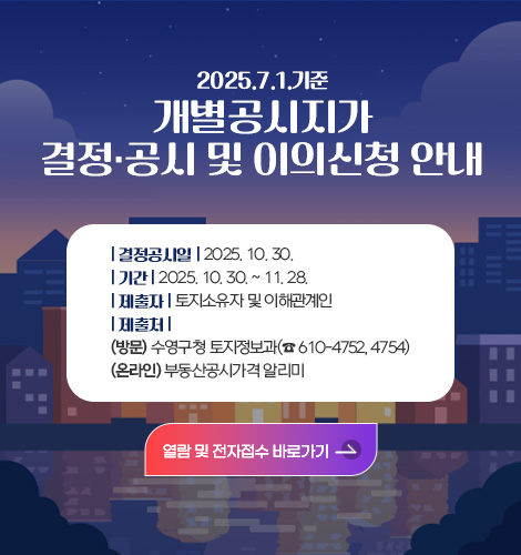 2025. 7. 1. 기준 개별공시지가 결정·공시 및 이의신청 안내
결정공시일 : 2025. 10. 30.
기 간 : 2025. 10. 30. ~ 11. 28.
제출자 : 토지소유자 및 이해관계인
제출처 (방문)수영구청 토지정보과(☎ 610-4752, 4754)
(온라인)부동산공시가격 알리미
열람 및 전자접수 바로가기>