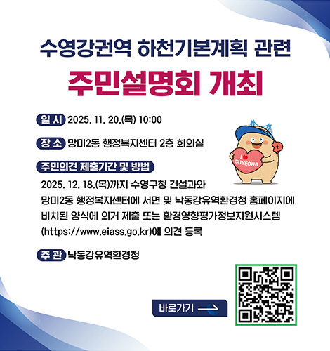 수영강권역 하천기본계획 관련 주민설명회 개최
일시 : 2025.11.20.(목) 10:00
장소 : 망미2동 행정복지센터 2층 회의실
주민 의견 제출기간 및 방법 : 2025.12.18.(목)까지 수영구청 건설과와 망미2동 행정복지센터에 서면 및 낙동강유역환경청 홈페이지에 비치된 양식에 의거 제출 또는 환경영향평가정보지원시스템(https://www.eiass.go.kr)에 의견 등록
주관 : 낙동강유역환경청
바로가기 >
QR코드링크(https://m.site.naver.com/1VksO)