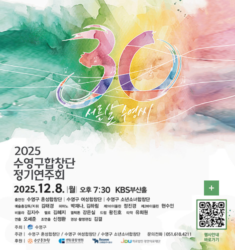 30 서른살 수영씨
2025 수영구 합창단 정기연주회
2025.12.8. |월| 오후 7:30 KBS부산홀
출연진 : 수영구 혼성합창단 | 수영구 여성합창단 | 수영구 소년소녀합창단
예술총감독/지휘 : 김태경
피아노 : 박재나,김하림
제1바이올린 : 정진경
제2바이올린 : 현수인
비올라 : 김지수
첼로 : 김혜지
엘렉톤 : 강은실
드럼 : 왕진호
타악 : 유희원
연출 : 오세준
조연출 : 신정환
영상·촬영편집 : 김결
주최 | 수영구
주관 | 수영구 혼성합창단 / 수영구 여성합창단 / 수영구 소년소녀합창단
문의전화 | 051.610.4211
후원 | 수영문화원 / 센텀종합병원 / 고려재강주식회사 / 의료법인 광안의료재단
더보기+
행사안내 바로가기
QR코드링크(https://m.site.naver.com/1VwWR)
