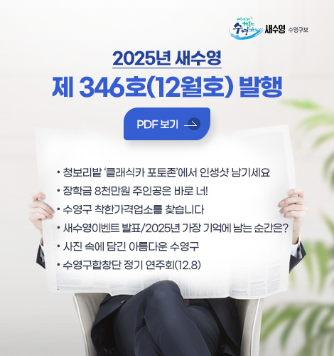 2025년 새수영
제 346호(12월호) 발행
PDF 보기 >
● 청보리밭 ‘클래식카 포토존’에서 인생샷 남기세요
● 장학금 8천만원 주인공은 바로 너!
● 수영구 착한가격업소를 찾습니다
● 새수영이벤트 발표/2025년 가장 기억에 남는 순간은?
● 사진 속에 담긴 아름다운 수영구
● 수영구합창단 정기 연주회(12.8)
