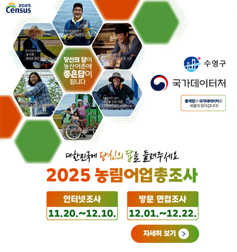 2025 Census
수영구
국가데이터처
통계청이 국가데이터처로 새롭게 찾아갑니다!
당신의 답이 농산어촌에 좋은답이 됩니다
대한민국에 당신의 답을 들려주세요
2025 농림어업총조사
인터넷조사
11.20. ~ 12.10.
방문 면접조사
12.01. ~ 12.22.
자세히 보기 >