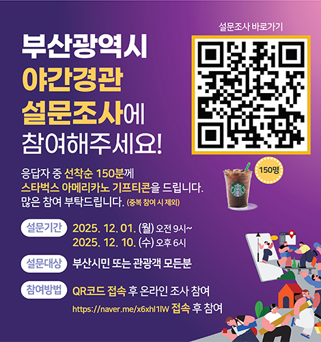 부산광역시 야간경관 설문조사에 참여해주세요!
응답자 중 선착순 150분께 스타벅스 아메리카노 기프티콘을 드립니다.
많은 참여 부탁드립니다.(중복 참여 시 제외)
설문기간
2025.12.01. (월) ~ 오전 9시
2025.12.10. (수) ~ 오후 6시
설문대상
부산시민 또는 관광객 모든분
참여방법
QR코드 접속 후 온라인 조사 참여
https://naver.me/x6xhl1lW 접속 후 참여
설문조사 바로가기
QR코드링크(https://form.naver.com/response/nmb5LlgzaLtwUbphR18DYw)
150명