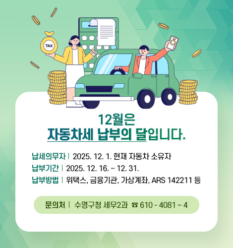 12월은 자동차세 납부의 달입니다.
납세의무자 : 2025. 12. 1. 현재 자동차 소유자
납부기간 : 2025. 12. 16. ~ 12. 31.
납부방법 : 위택스, 금융기관, 가상계좌, ARS 142211 등
문의처 : 수영구청 세무2과 ☎ 610 - 4081 ~ 4