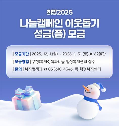 희망2026
나눔캠페인 이웃돕기
성금(품) 모금
| 모금기간 | 2025. 12. 1.(월) ~ 2026. 1. 31.(토) ▶ 62일간
| 모금방법 | 구청(복지정책과), 동 행정복지센터 접수
| 문의 | 복지정책과 ☎ 051)610-4346, 동 행정복지센터