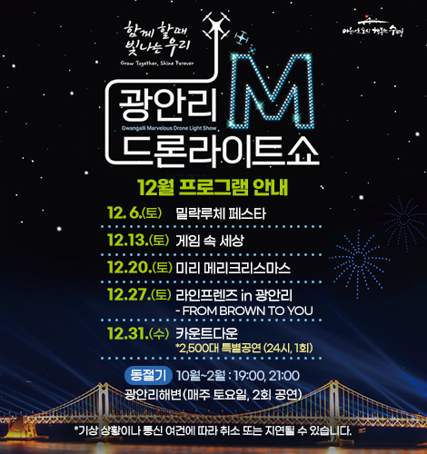 함께 할때 빛나는 우리
광안리M드론라이트쇼 12월 프로그램 안내
12. 6. (토) 밀락루체 페스타
12.13. (토) 게임 속 세상
12.20. (토) 미리 메리크리스마스
12.27. (토) 라인프렌즈 in 광안리
- FROM BROWN TO YOU
12.31. (수) 카운트다운
*2,500대 특별공연 (24시, 1회)
하절기 3월~9월 : 20:00, 22:00
광안리해변(매주 토요일, 2회 공연)
