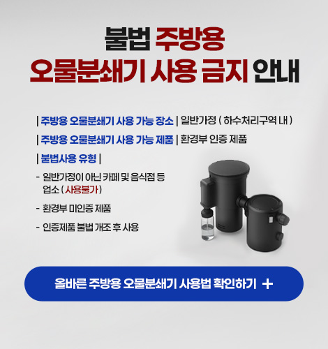 불법 주방용
오물분쇄기 사용 금지 안내
| 주방용 오물분쇄기 사용 가능 장소 | 일반가정 ( 하수처리구역 내 )
| 주방용 오물분쇄기 사용 가능 제품 | 환경부 인증 제품
| 불법사용 유형 |
- 일반가정이 아닌 카페 및 음식점 등 업소 ( 사용불가 )
- 환경부 미인증 제품
- 인증제품 불법 개조 후 사용
올바른 주방용 오물분쇄기 사용법 확인하기 +