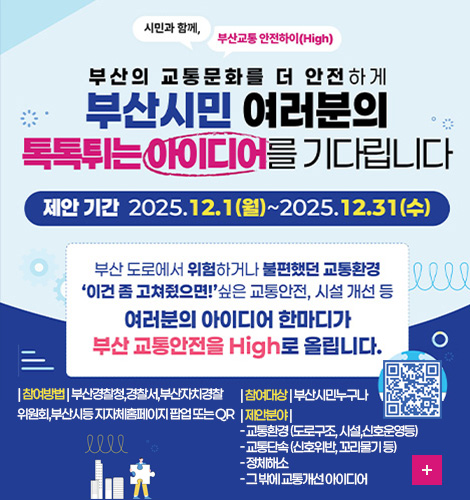 시민과 함께, 부산교통 안전하이 (High)
부산의 교통문화를 더 안전하게
부산시민 여러분의 톡톡튀는 아이디어를 기다립니다
제안기간 2025.12.1(월) ~ 2025.12.31(수)
부산 도로에서 위험하거나 불편했던 교통환경
이건 좀 고쳐줬으면! 싶은 교통안전, 시설 개선 등
여러분의 아이디어 한마디가
부산 교통안전을 High로 올립니다.
| 참여방법 | 부산경찰청,경찰서,부산자치경찰위원회,부산시등 지자체홈페이지 팝업 또는 QR
| 참여대상 | 부산시민누구나
| 제안분야 |
- 교통환경 (도로구조, 시설,신호운영등)
- 교통단속 (신호위반, 꼬리물기 등)
- 정체해소
- 그 밖에 교통개선 아이디어
QR코드링크(https://m.site.naver.com/1VOTi)
더보기+