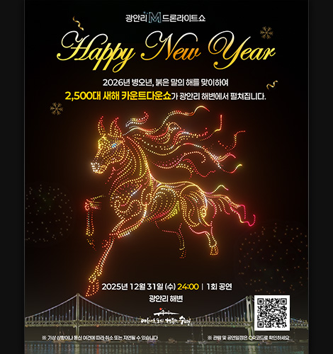 광안리 M 드론라이트쇼
Happy New Year
2026년 병오년, 붉은 말의 해를 맞이하여 2,500대 새해 카운트쇼가 광안리 해변에서 펼쳐집니다.
2025년 12월 31일(수) 24:00 | 1회 공연
광안리 해변
※기상 상황이나 통신 여건에 따라 취소 또는 지연될 수 있습니다.
※관람 및 공연일정은 QR코드로 확인하세요.
QR코드링크(https://bit.ly/4ltJgxJ?r=qr)
