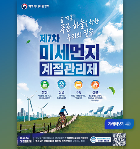 기후에너지환경부
제7차 미세먼지 계절관리제
올 겨울, 푸른 하늘을 향한 우리의 질주
발전
석탄발전 가동 축소, 재생에너지 전환
산업
대형사업장 미세먼지 감축
수송
5등급 차량 운행제한, 전기차 이용
생활
농촌 불법소각 방지, 지하역사·어린이집 등 공기질 관리
미세먼지 계절관리제 | 고농도 미세먼지 집중 발생시기인 12월부터 이듬해 3월까지 평소보다 강화된 배출 저감 및 관리 조치를 시행하는 제도
airkorea.or.kr/portal
미세먼지 종합포털
QR코드 링크(https://www.airkorea.or.kr/portal/web)
자세히보기 >