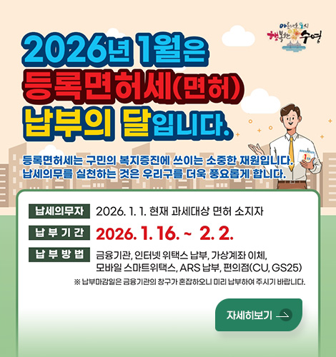 아름다운 도시 행복한 수영
2026년 1월은 등록면허세(면허) 납부의 달입니다.
등록면허세는 구민의 복지증진에 쓰이는 소중한 재원입니다.
납세의무를 실천하는 것은 우리구를 더욱 풍요롭게 합니다.
납세의무자 : 2026. 1. 1. 현재 과세대상 면허 소지자
납부기간 : 2026. 1. 16. ~ 2. 2.
납부방법 : 금융기관, 인터넷 위택스 납부, 가상계좌 이체,
모바일 스마트위택스, ARS 납부, 편의점(CU, GS25)
※ 납부마감일은 금융기관의 창구가 혼잡하오니 미리 납부하여 주시기 바랍니다.
자세히보기