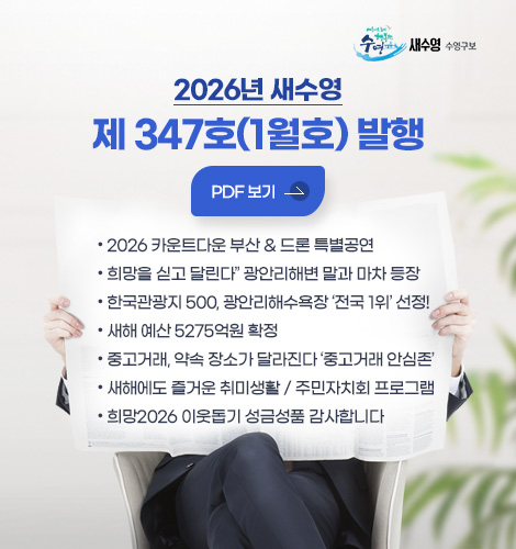 2026년 새수영
제 347호(1월호) 발행
PDF 보기 >
● 2026 카운트다운 부산 & 드론 특별공연
● “희망을 싣고 달린다” 광안리해변 말과 마차 등장
● 한국관광지 500, 광안리해수욕장 ‘전국 1위’ 선정!
● 새해 예산 5275억원 확정
● 중고거래, 약속 장소가 달라진다 ‘중고거래 안심존’
● 새해에도 즐거운 취미생활 / 주민자치회 프로그램
● 희망2026 이웃돕기 성금성품 감사합니다