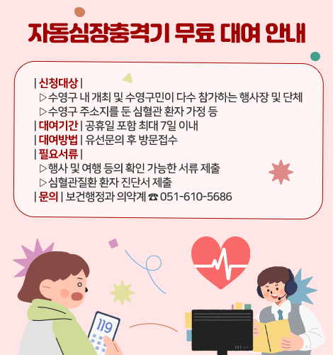 자동심장충격기 무료 대여 안내
| 신청대상 |
▷수영구 내 개최 및 수영구민이 다수 참가하는 행사장 및 단체
▷수영구 주소지를 둔 심혈관 환자 가정 등
| 대여기간 | 공휴일 포함 최대 7일 이내
| 대여방법 | 유선문의 후 방문접수
| 필요서류 |
▷행사 및 여행 등의 확인 가능한 서류 제출
▷심혈관질환 환자 진단서 제출
| 문의 | 보건행정과 의약계 ☎ 051-610-5686