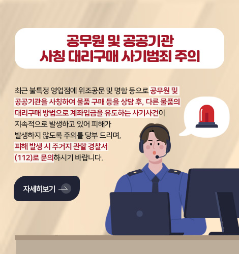 공무원 및 공공기관
사칭 대리구매 사기범죄 주의
최근 불특정 영업점에 위조공문 및 명함 등으로 공무원 및
공공기관을 사칭하여 물품 구매 등을 상담 후, 다른 물품의
대리구매 방법으로 계좌입금을 유도하는 사기사건이
지속적으로 발생하고 있어 피해가
발생하지 않도록 주의를 당부 드리며,
피해 발생 시 주거지 관할 경찰서
(112)로 문의하시기 바랍니다.
자세히보기 >
