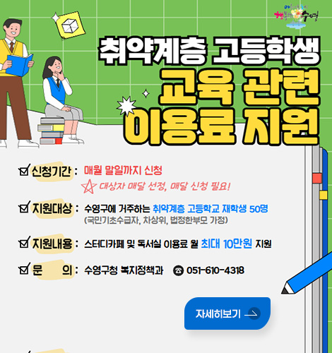 취약계층 고등학생 교육 관련 이용료 지원
신청기간 : 매월 말일까지 신청
대상자 매달 선정, 매달 신청 필요!
지원대상 : 수영구에 거주하는 취약계층 고등학교 재학생 50명
(국민기초수급자, 차상위, 법정한부모 가정)
지원내용 : 스터디카페 및 독서실 이용료 월 최대 10만원 지원
문의 : 수영구청 복지정책과 ☎ 051-610-4318
자세히보기