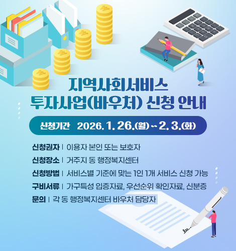 지역사회서비스 투자사업(바우처) 신청 안내
신청기간 2026. 1. 26.(월) ~ 2026. 2. 3.(화)
신청권자 : 이용자 본인 또는 보호자
신청장소 : 거주지 동 행정복지센터
신청방법 : 서비스별 기준에 맞는 1인 1개 서비스 신청 가능
구비서류 : 가구특성 입증자료, 우선순위 확인자료, 신분증
문의 : 각 동 행정복지센터 바우처 담당자