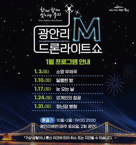 함께 할때 빛나는 우리
광안리M드론라이트쇼 1월 프로그램 안내
1. 3.(토) 소망 우체국
1. 10.(토) 달콤한 밤
1. 17.(토) 눈 오는 날
1. 24.(토) 외계인의 침곰
1. 31.(토) 장난감 병원
동절기 10월~2월 : 19:00, 21:00
광안리해변(매주 토요일, 2회 공연)
*기상 상황이나 통신 여건에 따라 취소 또는 지연될 수 있습니다.