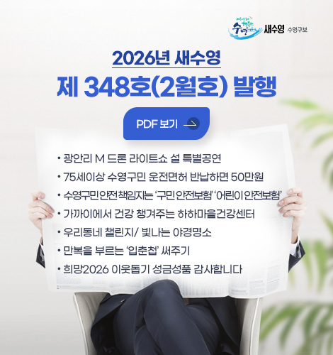2026년 새수영
제 348호(2월호) 발행
PDF 보기 >
● 광안리 M 드론 라이트쇼 설 특별공연
● 75세이상 수영구민 운전면허 반납하면 50만원
● 수영구민 안전 책인지는 구민 안전보험 ,어린이 안전보험
● 가까이에서 건강 챙겨주는 하하마을건강센터
● 우리동네 챌린지/ 빛나는 야경명소
● 만복을 부르는 입춘첩 써주기
● 희망2026 이웃돕기 성금성품 감사합니다