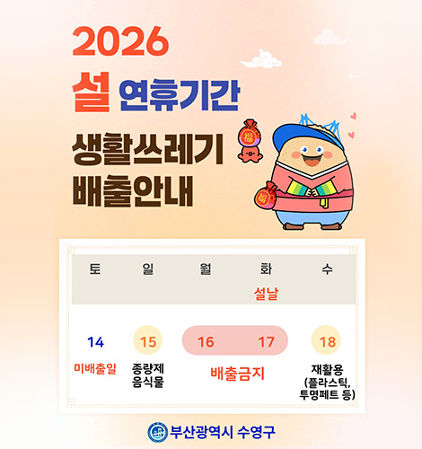2026 설 연휴기간 생활쓰레기 배출안내
토 14 미배출일
일 15 종량제 음식물
월 16 배출금지
화(설날) 17 배출금지
수 18 재활용(플라스틱,투명페트 등)
부산광역시 수영구